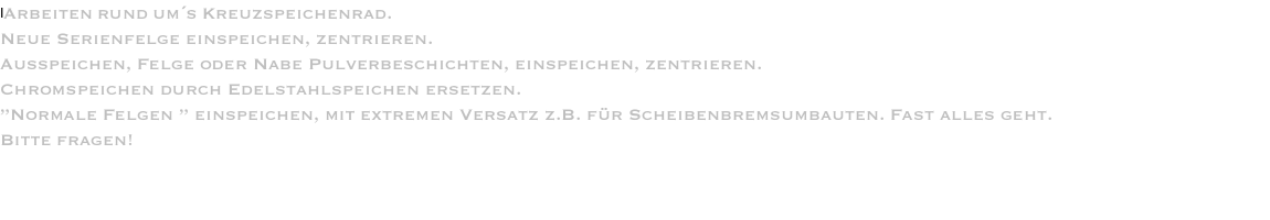 IArbeiten rund um´s Kreuzspeichenrad. Neue Serienfelge einspeichen, zentrieren. Ausspeichen, Felge oder Nabe Pulverbeschichten, einspeichen, zentrieren. Chromspeichen durch Edelstahlspeichen ersetzen. ”Normale Felgen ” einspeichen, mit extremen Versatz z.B. für Scheibenbremsumbauten. Fast alles geht. Bitte fragen! 