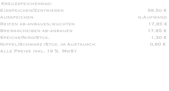  Kreuzspeichenrad: Einspeichen/Zentrieren                                                         59,5o € Ausspeichen                                                                       n.Aufwand Reifen ab-anbauen,wuchten                                                  17,85 € Bremsscheiben ab-anbauen                                                   17,85 € Speiche/Niro/Stck.                                                                     1,30 € Nippel/Schwarz /Stck. im Austausch                                     0,60 € Alle Preise inkl. 19 %  MwSt