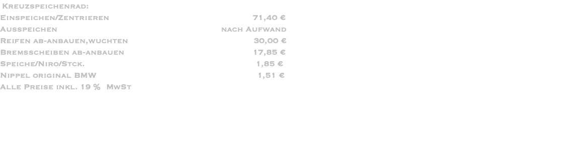  Kreuzspeichenrad: Einspeichen/Zentrieren                                                         71,40 € Ausspeichen                                                                 nach Aufwand Reifen ab-anbauen,wuchten                                                  30,00 € Bremsscheiben ab-anbauen                                                   17,85 € Speiche/Niro/Stck.                                                                    1,85 € Nippel original BMW                                                                1,51 € Alle Preise inkl. 19 %  MwSt